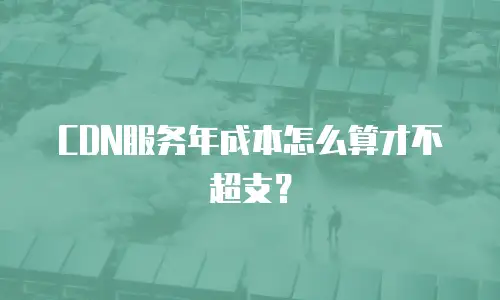 CDN服务年成本怎么算才不超支？