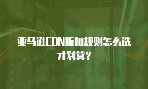 亚马逊CDN折扣规则怎么选才划算？