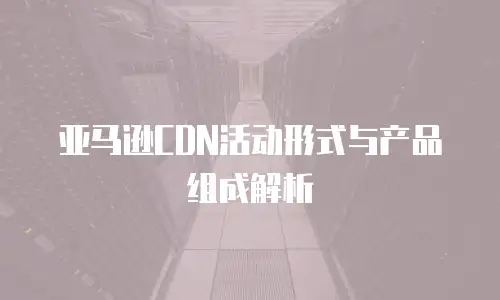 亚马逊CDN活动形式与产品组成解析