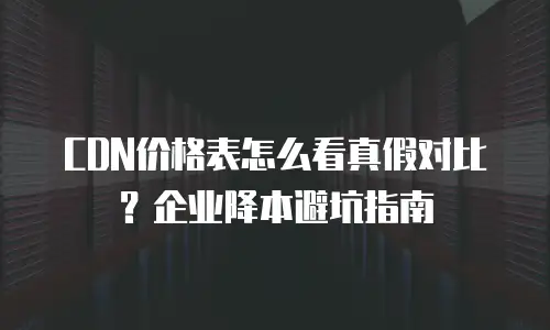 CDN价格表怎么看真假对比？企业降本避坑指南