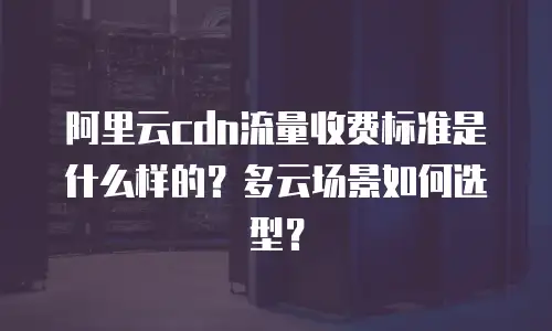 阿里云cdn流量收费标准是什么样的？多云场景如何选型？