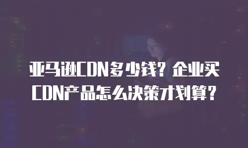 亚马逊CDN多少钱？企业买CDN产品怎么决策才划算？