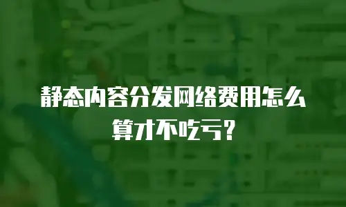 静态内容分发网络费用怎么算才不吃亏？
