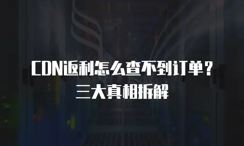 CDN返利怎么查不到订单？三大真相拆解