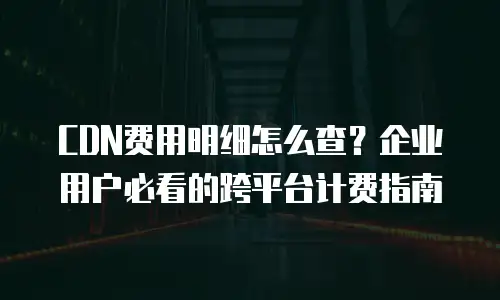 CDN费用明细怎么查？企业用户必看的跨平台计费指南