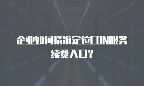 企业如何精准定位CDN服务续费入口？