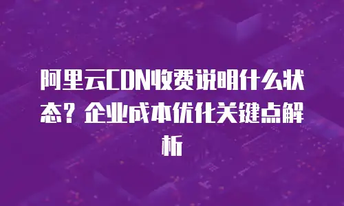 阿里云CDN收费说明什么状态？企业成本优化关键点解析