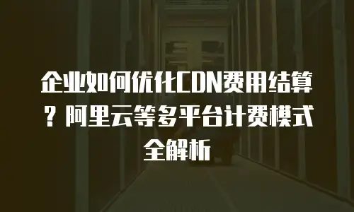 企业如何优化CDN费用结算？阿里云等多平台计费模式全解析