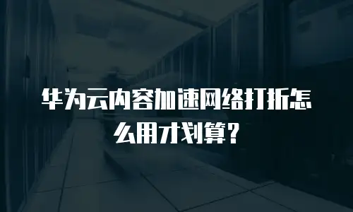 华为云内容加速网络打折怎么用才划算？