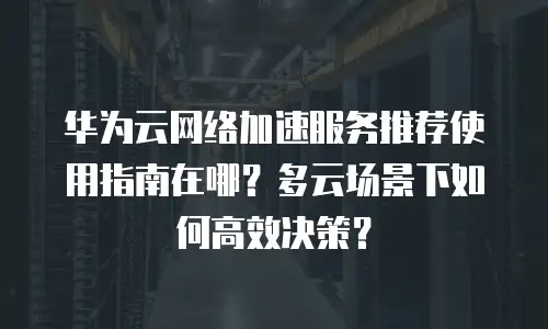 华为云网络加速服务推荐使用指南在哪？多云场景下如何高效决策？