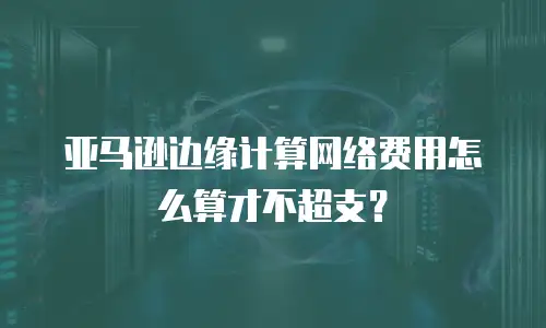 亚马逊边缘计算网络费用怎么算才不超支？
