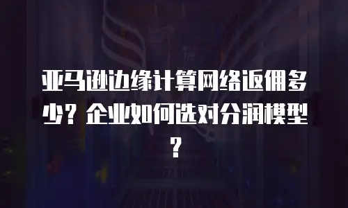 亚马逊边缘计算网络返佣多少？企业如何选对分润模型？