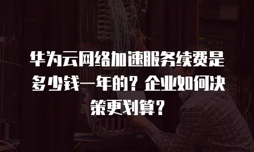 华为云网络加速服务续费是多少钱一年的？企业如何决策更划算？