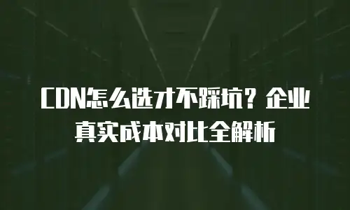 CDN怎么选才不踩坑？企业真实成本对比全解析