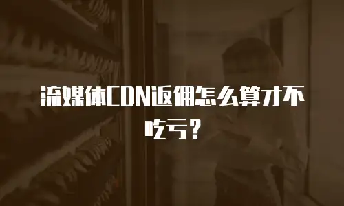 流媒体CDN返佣怎么算才不吃亏？