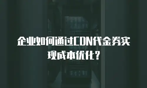 企业如何通过CDN代金券实现成本优化？
