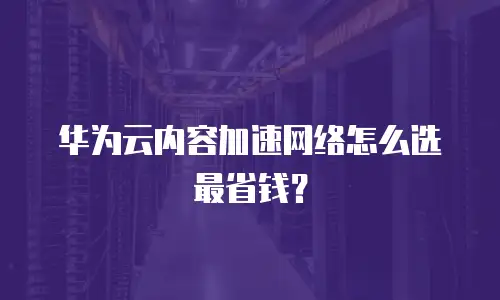 华为云内容加速网络怎么选最省钱？