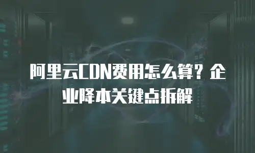 阿里云CDN费用怎么算？企业降本关键点拆解