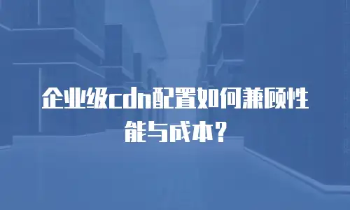 企业级cdn配置如何兼顾性能与成本？