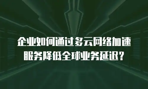 企业如何通过多云网络加速服务降低全球业务延迟？