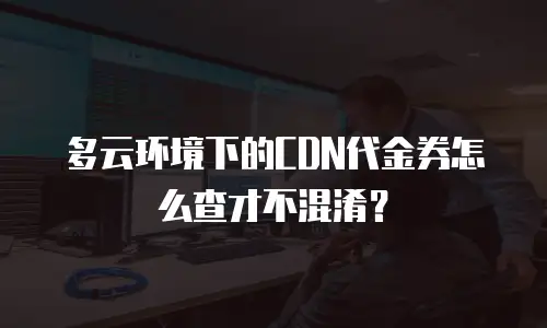 多云环境下的CDN代金券怎么查才不混淆？