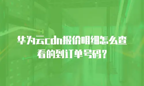 华为云cdn报价明细怎么查看的到订单号码？