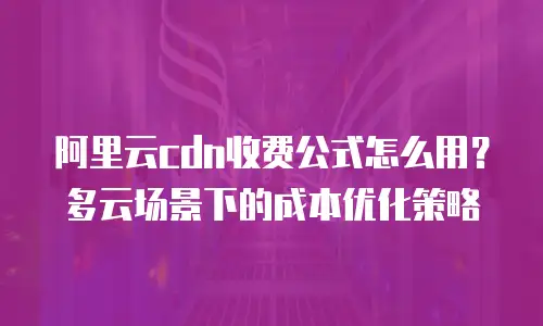 阿里云cdn收费公式怎么用？多云场景下的成本优化策略