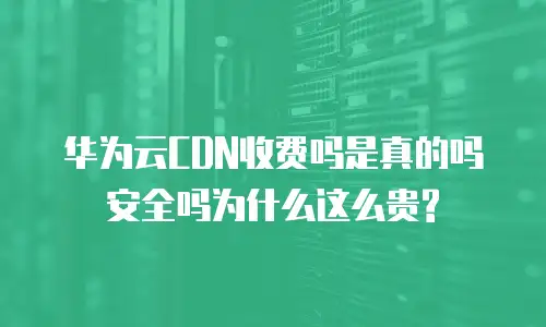 华为云CDN收费吗是真的吗安全吗为什么这么贵?