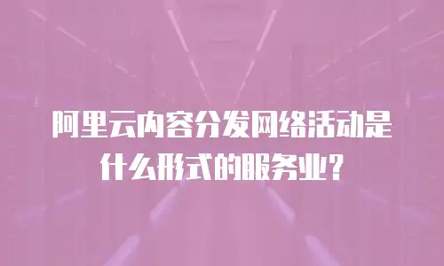 阿里云内容分发网络活动是什么形式的服务业？