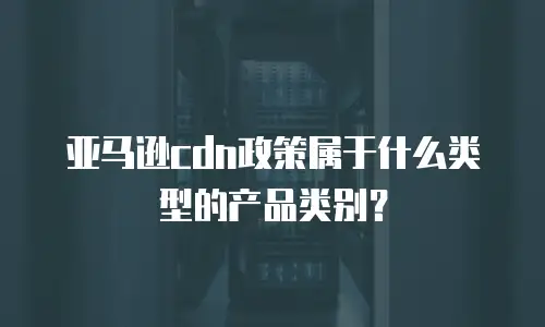 亚马逊cdn政策属于什么类型的产品类别？