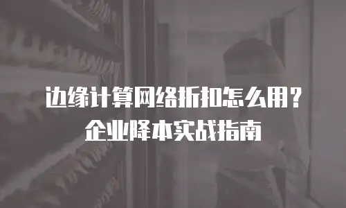 边缘计算网络折扣怎么用？企业降本实战指南