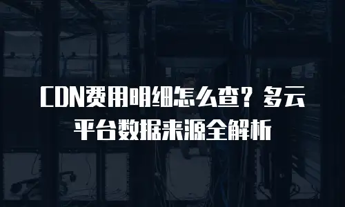 CDN费用明细怎么查？多云平台数据来源全解析