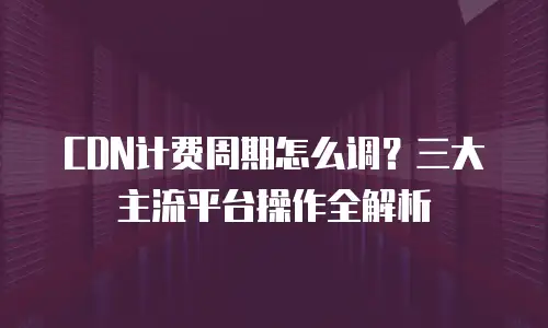 CDN计费周期怎么调？三大主流平台操作全解析