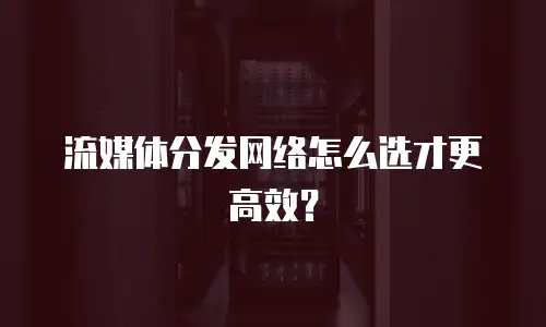 流媒体分发网络怎么选才更高效？