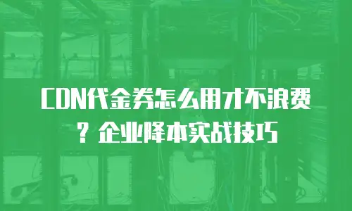 CDN代金券怎么用才不浪费？企业降本实战技巧