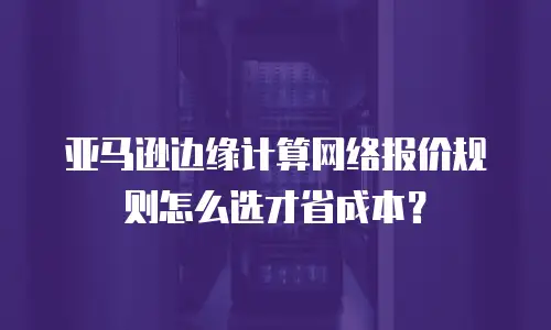 亚马逊边缘计算网络报价规则怎么选才省成本？