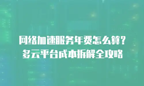 网络加速服务年费怎么算？多云平台成本拆解全攻略