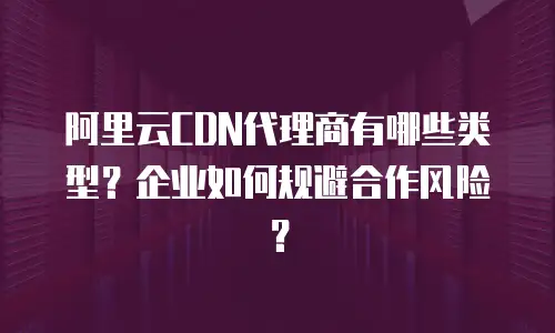 阿里云CDN代理商有哪些类型？企业如何规避合作风险？