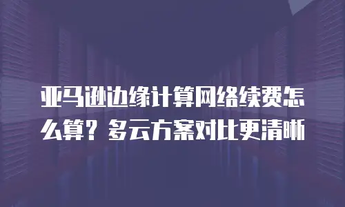 亚马逊边缘计算网络续费怎么算？多云方案对比更清晰
