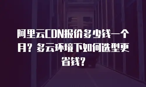 阿里云CDN报价多少钱一个月？多云环境下如何选型更省钱？