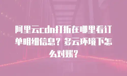 阿里云cdn打折在哪里看订单明细信息？多云环境下怎么对账？