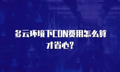 多云环境下CDN费用怎么算才省心？