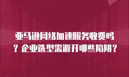 亚马逊网络加速服务收费吗？企业选型需避开哪些陷阱？