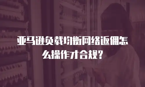 亚马逊负载均衡网络返佣怎么操作才合规？