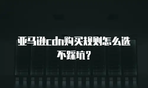 亚马逊cdn购买规则怎么选不踩坑？