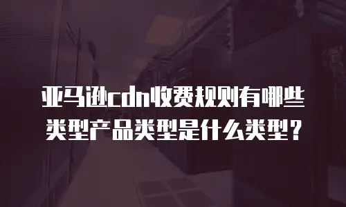 亚马逊cdn收费规则有哪些类型产品类型是什么类型？