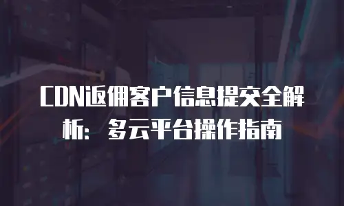 CDN返佣客户信息提交全解析：多云平台操作指南