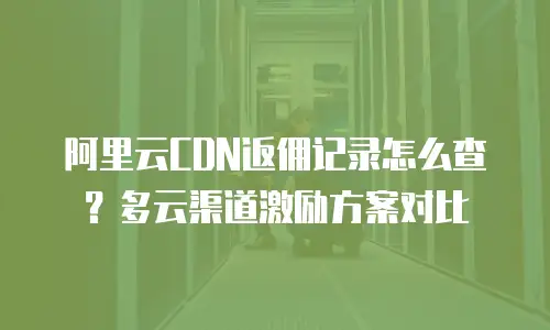 阿里云CDN返佣记录怎么查？多云渠道激励方案对比