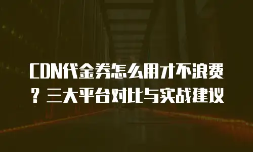 CDN代金券怎么用才不浪费？三大平台对比与实战建议