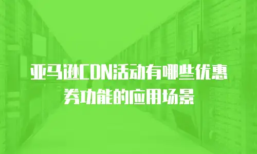 亚马逊CDN活动有哪些优惠券功能的应用场景